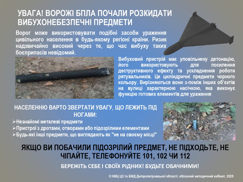 На картинці  - зображення БПЛА, невідомих предметів на землі. Текст: "Увага! Ворожі БПЛА почали розкидати вибухонебезпечні предмети. Ворог може використовувати подібні засоби ураження цивільного населення в будь-якому регіоні країни. Ризик надзвичайно високий через те, що час вибуху таких боєприпасів невідомий.  Вибуховий пристрій має уповільнену детонацію, його використовують для посилення деструктивного ефекту та ускладнення роботи рятувальників. Це циліндричні предмети чорного кольору. Вирізняються вони з-поміж інших об’єктів на вулиці характерною насічкою, яка виконує функцію готових елементів для ураження. Населенню варто звертати увагу, що лежить під ногами: незнайомі металеві предмети , Пристрої з дротами, отворами або підозрілими елементами,  Будь-які інші предмети, що виглядають як "не на своєму місці"  Якщо ви побачили підозрілий предмет, не підходьте, не чіпайте, телефонуйте 101, 102 чи 112. Бережіть себе і своїх рідних! Будьте обачливими. НМЦ ЦЗ та БЖД Дніпропетровської області, обласний методичний кабінет, 2025 "