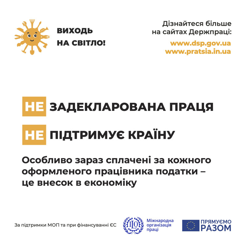 На білому фоні: у верхньому лівому куті – сонечко з промінцями у вигляді різних інструментів (лопата, ножиці, сокира, пензлик тощо) і поряд напис: «Виходь на світло!». У верхньому лівому куті  напис: «Дізнайся більше на сайтах Держпраці: www.pratsia.in.ua,    www.dsp.gov.ua. Посередині написи: «не Задекларована праця, не Підтримує країну. Особливо зараз сплачені за кожного оформленого працівника податки  - це внесок в економіку». Внизу написи: «За підтримки МОП та при фінансуванні ЄС», емблема організації та напис: «Міжнародна організація праці», емблема ЄС і напис: «Прямуємо разом».